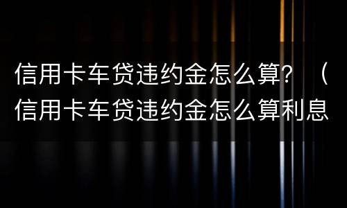信用卡车贷违约金怎么算？（信用卡车贷违约金怎么算利息）