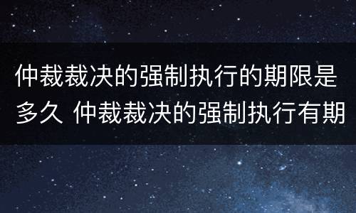 仲裁裁决的强制执行的期限是多久 仲裁裁决的强制执行有期限吗