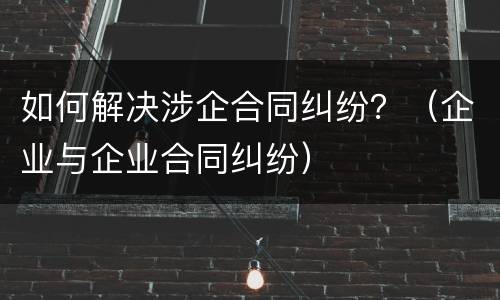 如何解决涉企合同纠纷？（企业与企业合同纠纷）