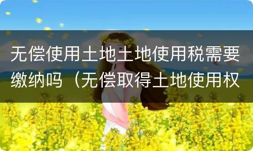 无偿使用土地土地使用税需要缴纳吗（无偿取得土地使用权 土地使用税）