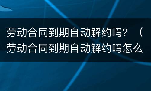 劳动合同到期自动解约吗？（劳动合同到期自动解约吗怎么办）