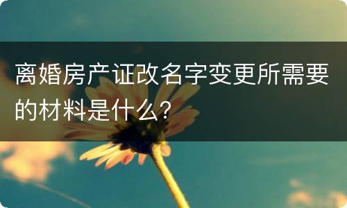 离婚房产证改名字变更所需要的材料是什么？
