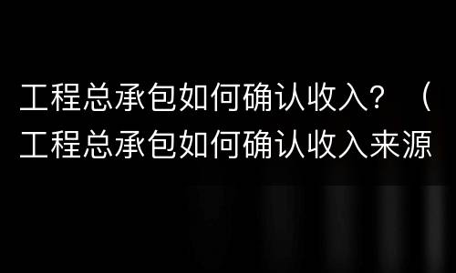 工程总承包如何确认收入？（工程总承包如何确认收入来源）