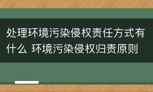处理环境污染侵权责任方式有什么 环境污染侵权归责原则