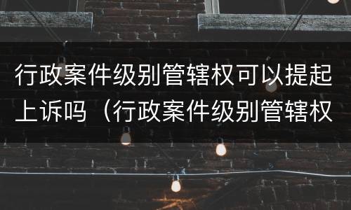 行政案件级别管辖权可以提起上诉吗（行政案件级别管辖权可以提起上诉吗为什么）