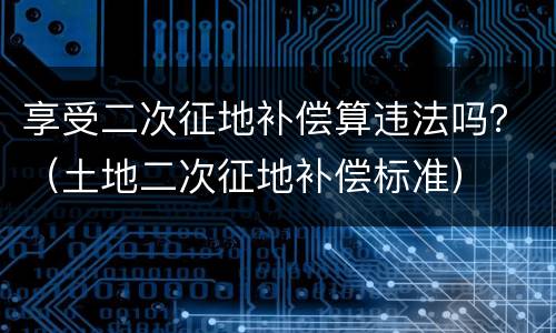 享受二次征地补偿算违法吗？（土地二次征地补偿标准）