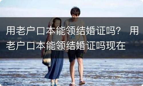 用老户口本能领结婚证吗？ 用老户口本能领结婚证吗现在
