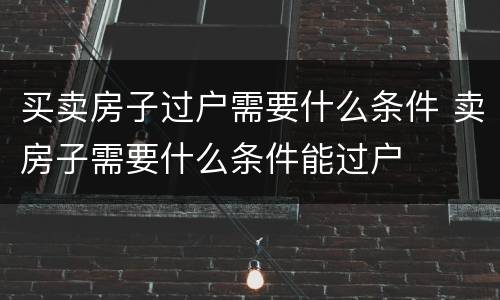 买卖房子过户需要什么条件 卖房子需要什么条件能过户