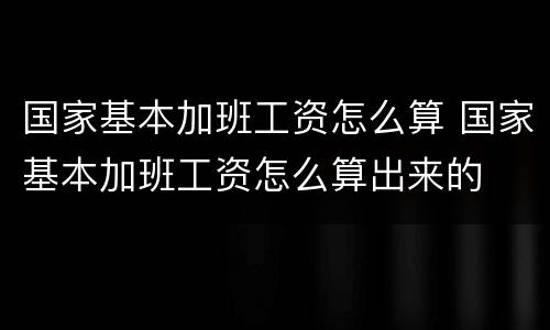 国家基本加班工资怎么算 国家基本加班工资怎么算出来的