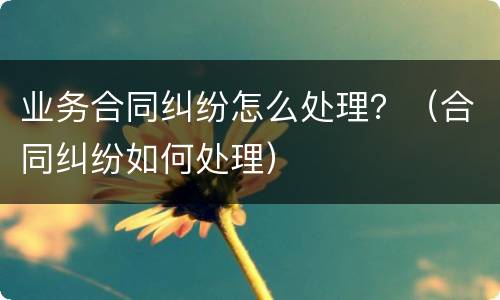 业务合同纠纷怎么处理？（合同纠纷如何处理）