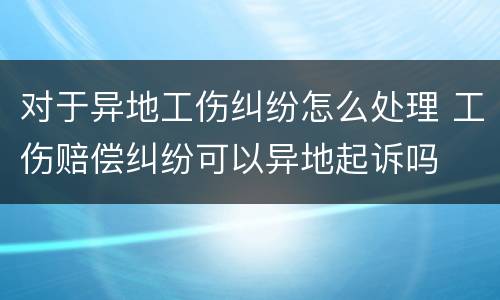 对于异地工伤纠纷怎么处理 工伤赔偿纠纷可以异地起诉吗