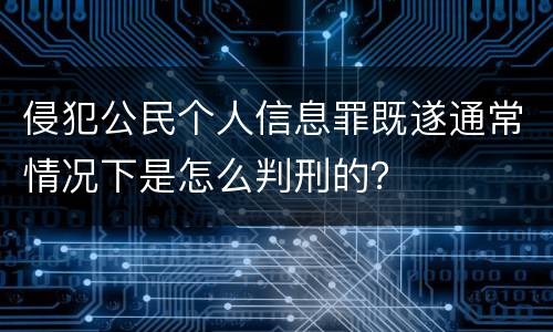 侵犯公民个人信息罪既遂通常情况下是怎么判刑的？