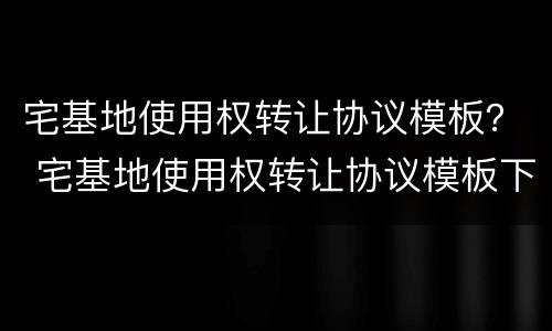 宅基地使用权转让协议模板？ 宅基地使用权转让协议模板下载