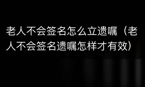 老人不会签名怎么立遗嘱（老人不会签名遗嘱怎样才有效）