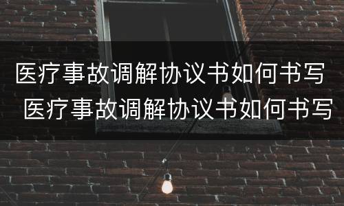 医疗事故调解协议书如何书写 医疗事故调解协议书如何书写才有效