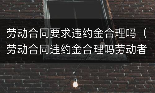 劳动合同要求违约金合理吗（劳动合同违约金合理吗劳动者）