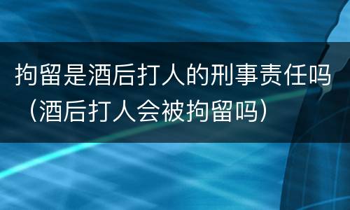 拘留是酒后打人的刑事责任吗（酒后打人会被拘留吗）