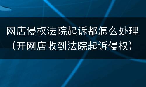 网店侵权法院起诉都怎么处理（开网店收到法院起诉侵权）