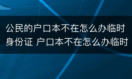 公民的户口本不在怎么办临时身份证 户口本不在怎么办临时身份证明