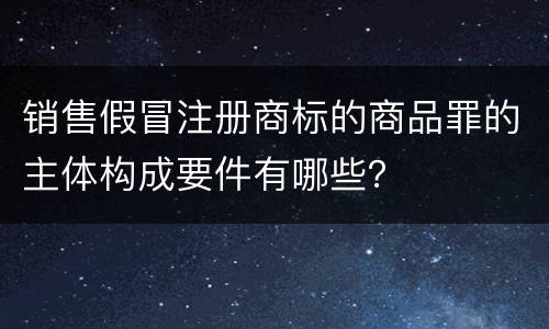 销售假冒注册商标的商品罪的主体构成要件有哪些？