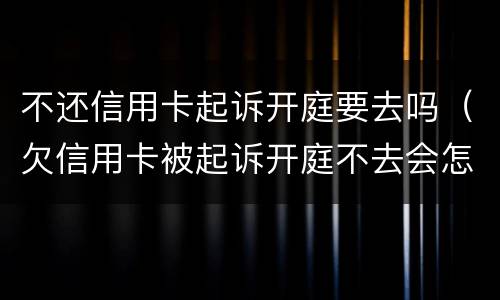不还信用卡起诉开庭要去吗（欠信用卡被起诉开庭不去会怎么样）