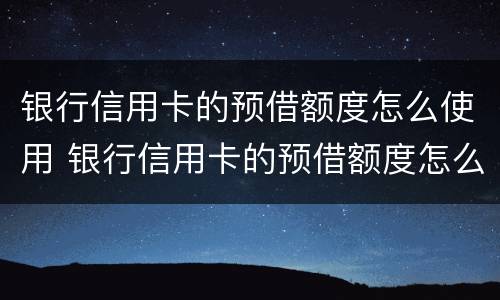 银行信用卡的预借额度怎么使用 银行信用卡的预借额度怎么使用的