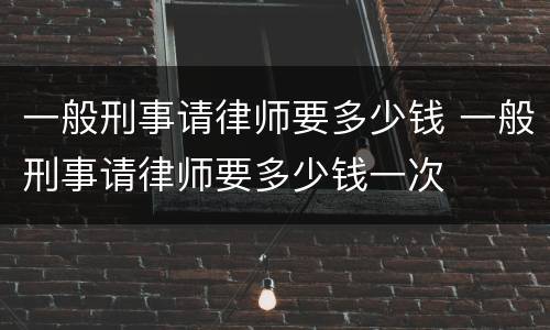 一般刑事请律师要多少钱 一般刑事请律师要多少钱一次