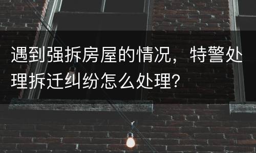 遇到强拆房屋的情况，特警处理拆迁纠纷怎么处理？