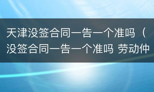 天津没签合同一告一个准吗（没签合同一告一个准吗 劳动仲裁）