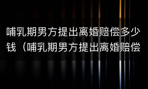 哺乳期男方提出离婚赔偿多少钱（哺乳期男方提出离婚赔偿多少钱合适）