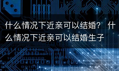 什么情况下近亲可以结婚？ 什么情况下近亲可以结婚生子