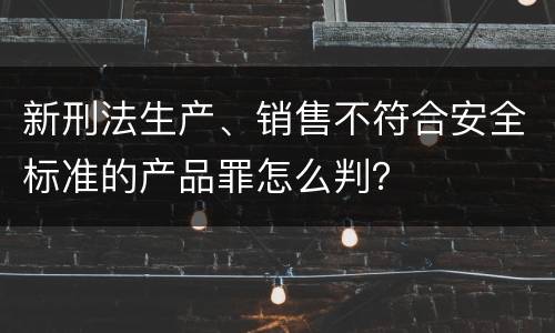 新刑法生产、销售不符合安全标准的产品罪怎么判？