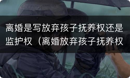 离婚是写放弃孩子抚养权还是监护权（离婚放弃孩子抚养权有看孩子权利么）