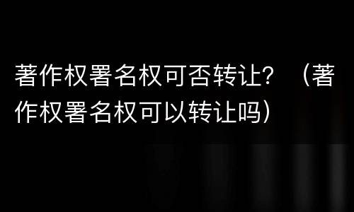 著作权署名权可否转让？（著作权署名权可以转让吗）