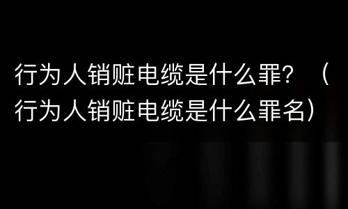 行为人销赃电缆是什么罪？（行为人销赃电缆是什么罪名）