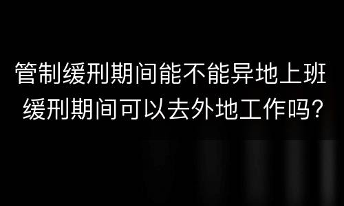 管制缓刑期间能不能异地上班 缓刑期间可以去外地工作吗?但每天都回来住