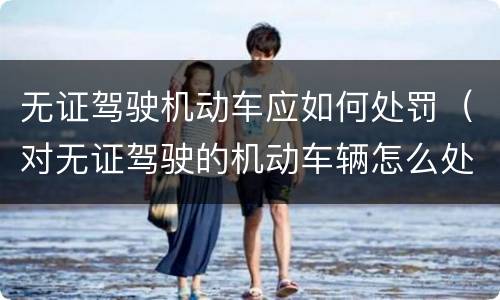 无证驾驶机动车应如何处罚（对无证驾驶的机动车辆怎么处罚）