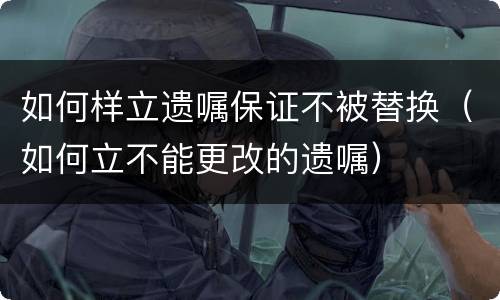 如何样立遗嘱保证不被替换（如何立不能更改的遗嘱）