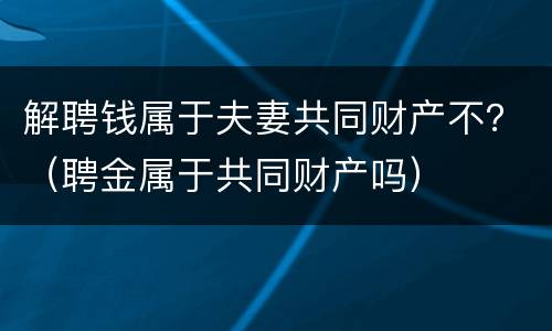 解聘钱属于夫妻共同财产不？（聘金属于共同财产吗）