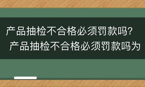 产品抽检不合格必须罚款吗？ 产品抽检不合格必须罚款吗为什么