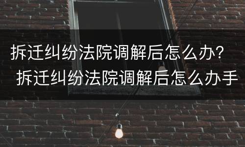 拆迁纠纷法院调解后怎么办？ 拆迁纠纷法院调解后怎么办手续