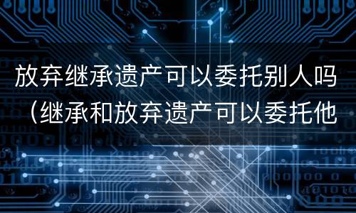 放弃继承遗产可以委托别人吗（继承和放弃遗产可以委托他人办理吗）