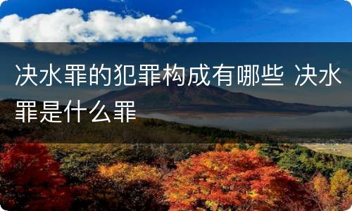 决水罪的犯罪构成有哪些 决水罪是什么罪