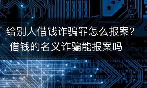 给别人借钱诈骗罪怎么报案？ 借钱的名义诈骗能报案吗