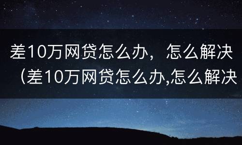 差10万网贷怎么办，怎么解决（差10万网贷怎么办,怎么解决的）