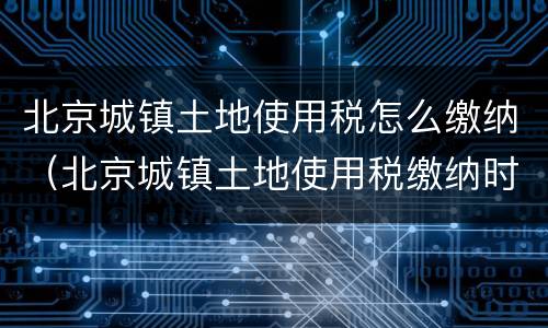北京城镇土地使用税怎么缴纳（北京城镇土地使用税缴纳时间）