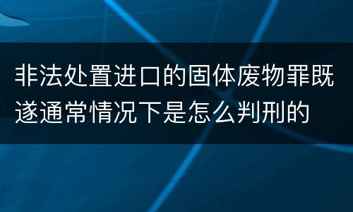 非法处置进口的固体废物罪既遂通常情况下是怎么判刑的