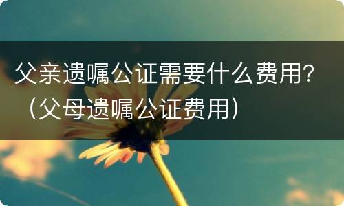 父亲遗嘱公证需要什么费用？（父母遗嘱公证费用）