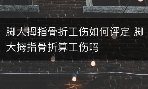 脚大拇指骨折工伤如何评定 脚大拇指骨折算工伤吗