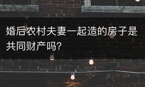 婚后农村夫妻一起造的房子是共同财产吗？